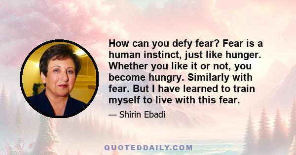 How can you defy fear? Fear is a human instinct, just like hunger. Whether you like it or not, you become hungry. Similarly with fear. But I have learned to train myself to live with this fear.