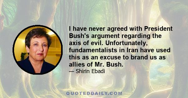 I have never agreed with President Bush's argument regarding the axis of evil. Unfortunately, fundamentalists in Iran have used this as an excuse to brand us as allies of Mr. Bush.