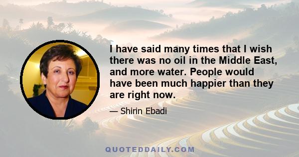 I have said many times that I wish there was no oil in the Middle East, and more water. People would have been much happier than they are right now.