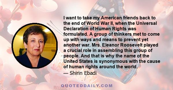 I want to take my American friends back to the end of World War II, when the Universal Declaration of Human Rights was formulated. A group of thinkers met to come up with ways and means to prevent yet another war. Mrs.