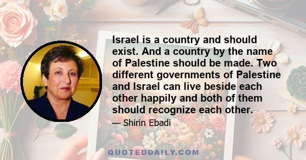 Israel is a country and should exist. And a country by the name of Palestine should be made. Two different governments of Palestine and Israel can live beside each other happily and both of them should recognize each