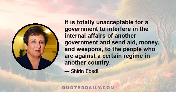 It is totally unacceptable for a government to interfere in the internal affairs of another government and send aid, money, and weapons, to the people who are against a certain regime in another country.