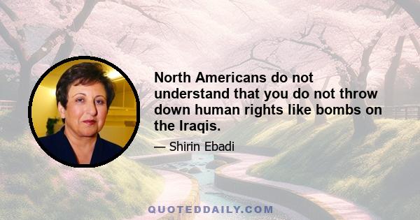 North Americans do not understand that you do not throw down human rights like bombs on the Iraqis.