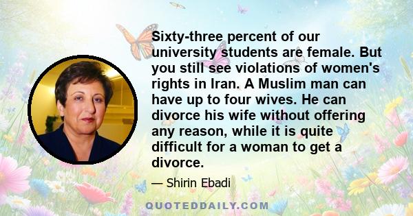 Sixty-three percent of our university students are female. But you still see violations of women's rights in Iran. A Muslim man can have up to four wives. He can divorce his wife without offering any reason, while it is 