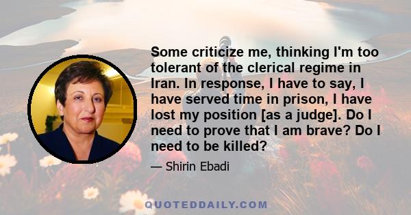 Some criticize me, thinking I'm too tolerant of the clerical regime in Iran. In response, I have to say, I have served time in prison, I have lost my position [as a judge]. Do I need to prove that I am brave? Do I need