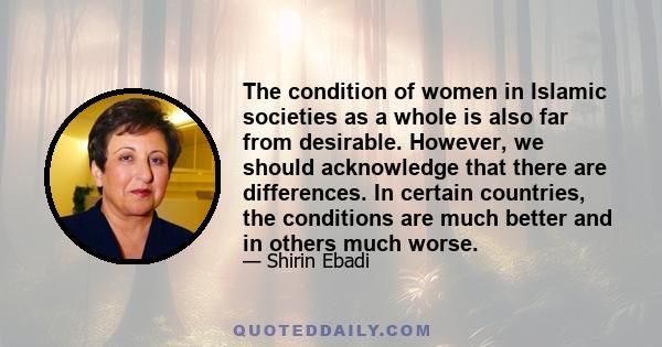 The condition of women in Islamic societies as a whole is also far from desirable. However, we should acknowledge that there are differences. In certain countries, the conditions are much better and in others much worse.