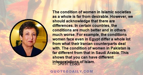 The condition of women in Islamic societies as a whole is far from desirable. However, we should acknowledge that there are differences. In certain countries, the conditions are much better and in others much worse. For 