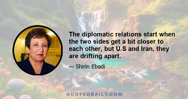 The diplomatic relations start when the two sides get a bit closer to each other, but U.S and Iran, they are drifting apart.