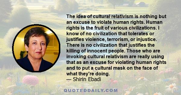 The idea of cultural relativism is nothing but an excuse to violate human rights. Human rights is the fruit of various civilizations. I know of no civilization that tolerates or justifies violence, terrorism, or