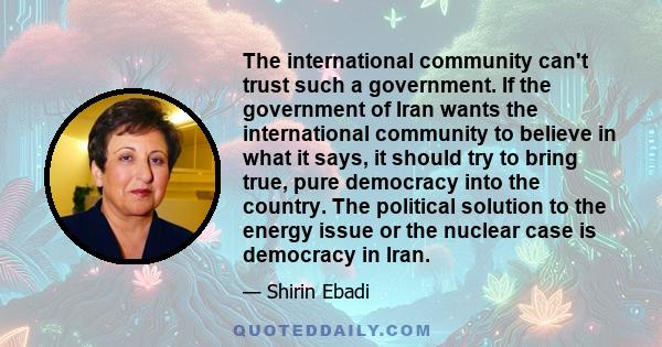 The international community can't trust such a government. If the government of Iran wants the international community to believe in what it says, it should try to bring true, pure democracy into the country. The