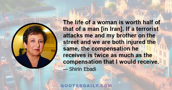 The life of a woman is worth half of that of a man [in Iran]. If a terrorist attacks me and my brother on the street and we are both injured the same, the compensation he receives is twice as much as the compensation