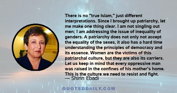 There is no true Islam, just different interpretations. Since I brought up patriarchy, let me make one thing clear. I am not singling out men; I am addressing the issue of inequality of genders. A patriarchy does not