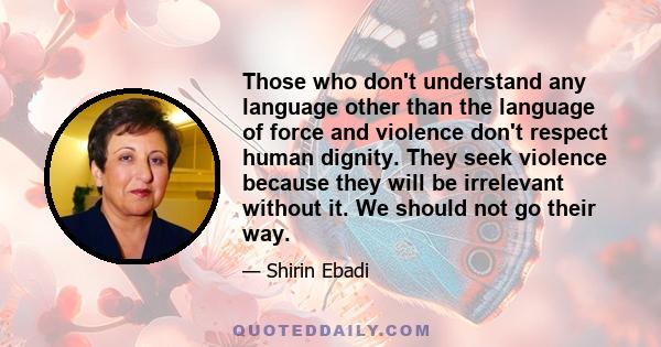 Those who don't understand any language other than the language of force and violence don't respect human dignity. They seek violence because they will be irrelevant without it. We should not go their way.