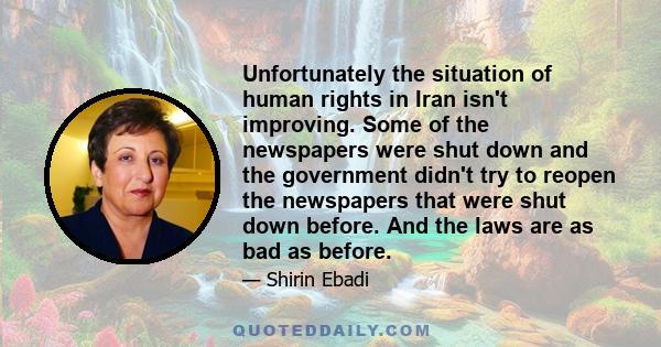 Unfortunately the situation of human rights in Iran isn't improving. Some of the newspapers were shut down and the government didn't try to reopen the newspapers that were shut down before. And the laws are as bad as