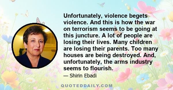 Unfortunately, violence begets violence. And this is how the war on terrorism seems to be going at this juncture. A lot of people are losing their lives. Many children are losing their parents. Too many houses are being 