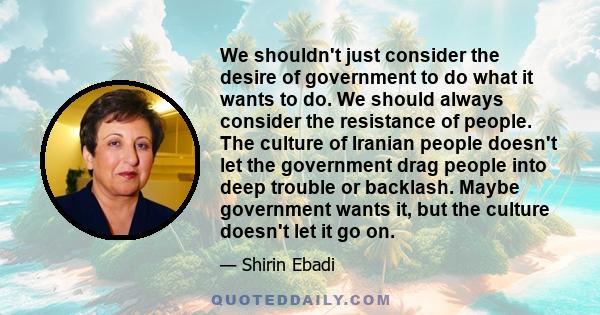 We shouldn't just consider the desire of government to do what it wants to do. We should always consider the resistance of people. The culture of Iranian people doesn't let the government drag people into deep trouble