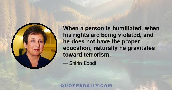 When a person is humiliated, when his rights are being violated, and he does not have the proper education, naturally he gravitates toward terrorism.