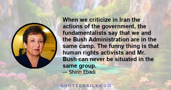 When we criticize in Iran the actions of the government, the fundamentalists say that we and the Bush Administration are in the same camp. The funny thing is that human rights activists and Mr. Bush can never be