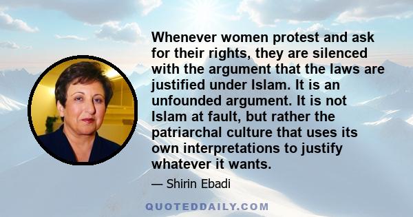 Whenever women protest and ask for their rights, they are silenced with the argument that the laws are justified under Islam. It is an unfounded argument. It is not Islam at fault, but rather the patriarchal culture