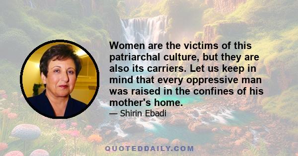 Women are the victims of this patriarchal culture, but they are also its carriers. Let us keep in mind that every oppressive man was raised in the confines of his mother's home.