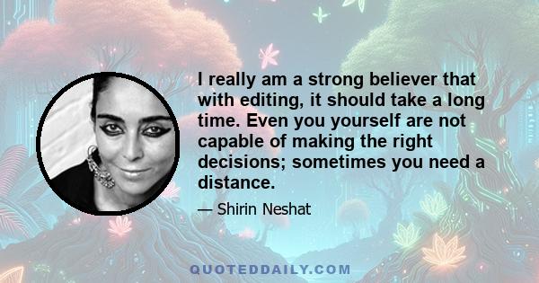 I really am a strong believer that with editing, it should take a long time. Even you yourself are not capable of making the right decisions; sometimes you need a distance.