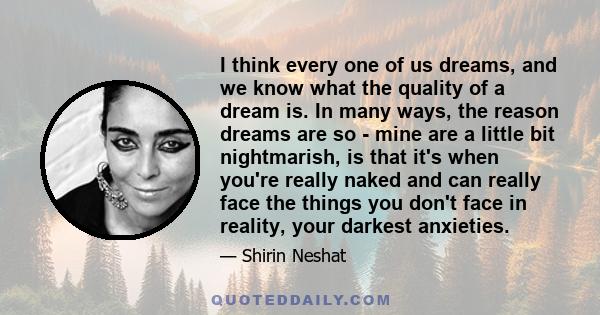 I think every one of us dreams, and we know what the quality of a dream is. In many ways, the reason dreams are so - mine are a little bit nightmarish, is that it's when you're really naked and can really face the