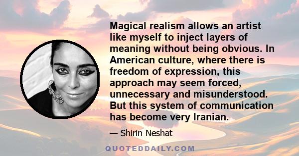 Magical realism allows an artist like myself to inject layers of meaning without being obvious. In American culture, where there is freedom of expression, this approach may seem forced, unnecessary and misunderstood.