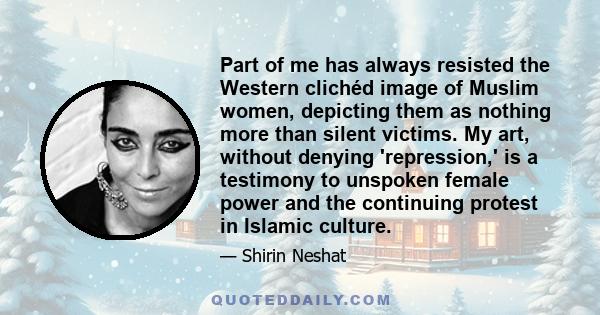 Part of me has always resisted the Western clichéd image of Muslim women, depicting them as nothing more than silent victims. My art, without denying 'repression,' is a testimony to unspoken female power and the