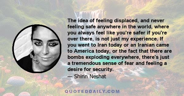 The idea of feeling displaced, and never feeling safe anywhere in the world, where you always feel like you're safer if you're over there, is not just my experience. If you went to Iran today or an Iranian came to