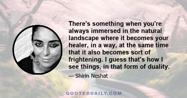 There's something when you're always immersed in the natural landscape where it becomes your healer, in a way, at the same time that it also becomes sort of frightening. I guess that's how I see things, in that form of