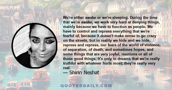 We're either awake or we're sleeping. During the time that we're awake, we work very hard at denying things, mainly because we have to function as people. We have to control and repress everything that we're fearful of, 