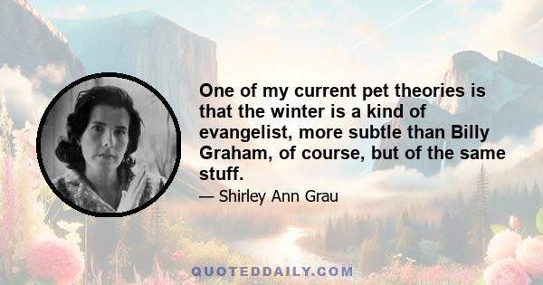 One of my current pet theories is that the winter is a kind of evangelist, more subtle than Billy Graham, of course, but of the same stuff.