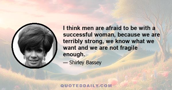 I think men are afraid to be with a successful woman, because we are terribly strong, we know what we want and we are not fragile enough.