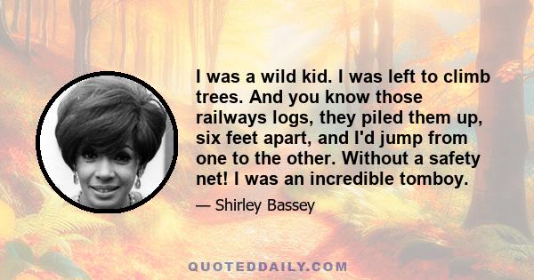 I was a wild kid. I was left to climb trees. And you know those railways logs, they piled them up, six feet apart, and I'd jump from one to the other. Without a safety net! I was an incredible tomboy.