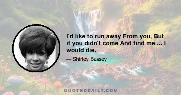 I'd like to run away From you, But if you didn't come And find me ... I would die.