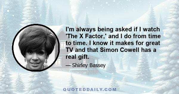 I'm always being asked if I watch 'The X Factor,' and I do from time to time. I know it makes for great TV and that Simon Cowell has a real gift.