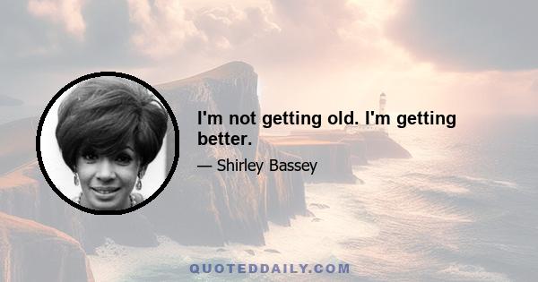 I'm not getting old. I'm getting better.