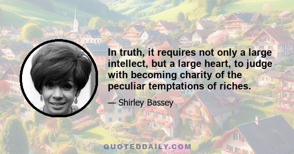 In truth, it requires not only a large intellect, but a large heart, to judge with becoming charity of the peculiar temptations of riches.