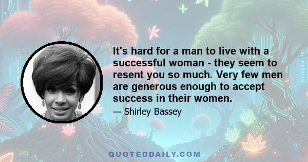 It's hard for a man to live with a successful woman - they seem to resent you so much. Very few men are generous enough to accept success in their women.