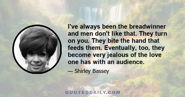 I've always been the breadwinner and men don't like that. They turn on you. They bite the hand that feeds them. Eventually, too, they become very jealous of the love one has with an audience.