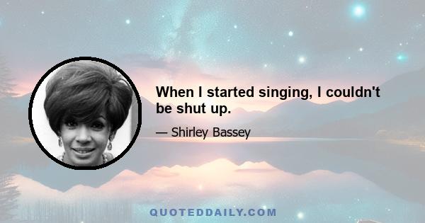 When I started singing, I couldn't be shut up.