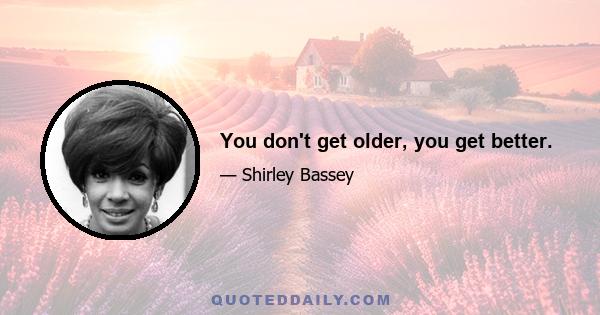 You don't get older, you get better.