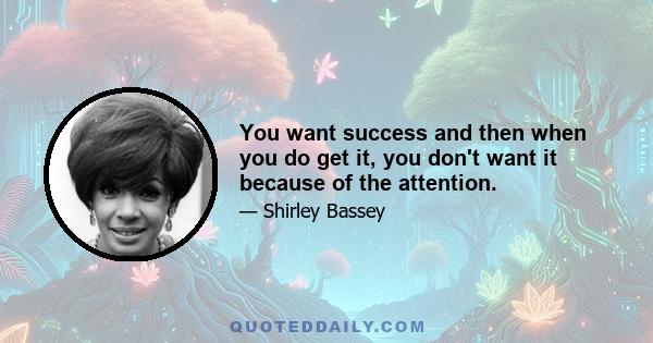 You want success and then when you do get it, you don't want it because of the attention.