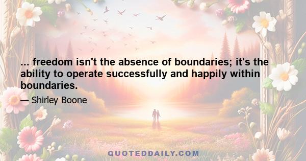 ... freedom isn't the absence of boundaries; it's the ability to operate successfully and happily within boundaries.