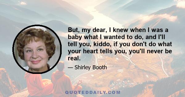 But, my dear, I knew when I was a baby what I wanted to do, and I'll tell you, kiddo, if you don't do what your heart tells you, you'll never be real.