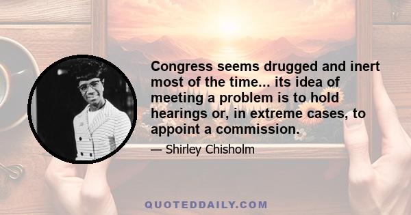 Congress seems drugged and inert most of the time... its idea of meeting a problem is to hold hearings or, in extreme cases, to appoint a commission.