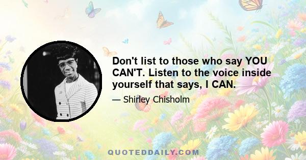 Don't list to those who say YOU CAN'T. Listen to the voice inside yourself that says, I CAN.