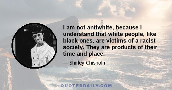 I am not antiwhite, because I understand that white people, like black ones, are victims of a racist society. They are products of their time and place.