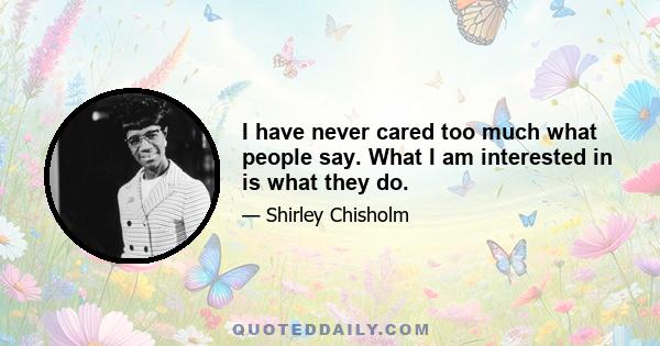 I have never cared too much what people say. What I am interested in is what they do.