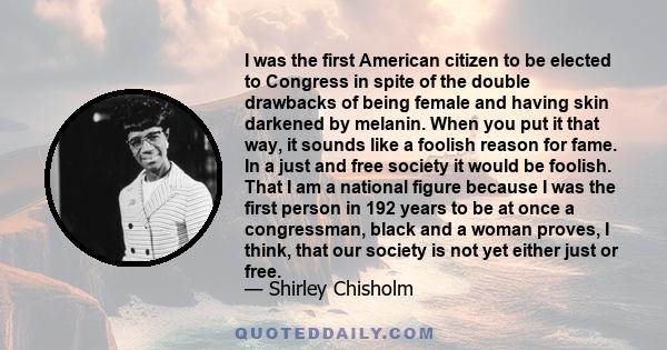 I was the first American citizen to be elected to Congress in spite of the double drawbacks of being female and having skin darkened by melanin. When you put it that way, it sounds like a foolish reason for fame. In a